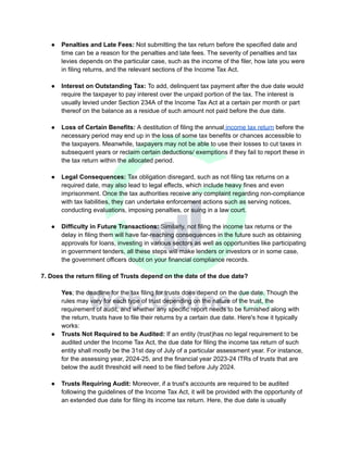 ● Penalties and Late Fees: Not submitting the tax return before the specified date and
time can be a reason for the penalties and late fees. The severity of penalties and tax
levies depends on the particular case, such as the income of the filer, how late you were
in filing returns, and the relevant sections of the Income Tax Act.
● Interest on Outstanding Tax: To add, delinquent tax payment after the due date would
require the taxpayer to pay interest over the unpaid portion of the tax. The interest is
usually levied under Section 234A of the Income Tax Act at a certain per month or part
thereof on the balance as a residue of such amount not paid before the due date.
● Loss of Certain Benefits: A destitution of filing the annual income tax return before the
necessary period may end up in the loss of some tax benefits or chances accessible to
the taxpayers. Meanwhile, taxpayers may not be able to use their losses to cut taxes in
subsequent years or reclaim certain deductions/ exemptions if they fail to report these in
the tax return within the allocated period.
● Legal Consequences: Tax obligation disregard, such as not filing tax returns on a
required date, may also lead to legal effects, which include heavy fines and even
imprisonment. Once the tax authorities receive any complaint regarding non-compliance
with tax liabilities, they can undertake enforcement actions such as serving notices,
conducting evaluations, imposing penalties, or suing in a law court.
● Difficulty in Future Transactions: Similarly, not filing the income tax returns or the
delay in filing them will have far-reaching consequences in the future such as obtaining
approvals for loans, investing in various sectors as well as opportunities like participating
in government tenders, all these steps will make lenders or investors or in some case,
the government officers doubt on your financial compliance records.
7. Does the return filing of Trusts depend on the date of the due date?
Yes; the deadline for the tax filing for trusts does depend on the due date. Though the
rules may vary for each type of trust depending on the nature of the trust, the
requirement of audit, and whether any specific report needs to be furnished along with
the return, trusts have to file their returns by a certain due date. Here's how it typically
works:
● Trusts Not Required to be Audited: If an entity (trust)has no legal requirement to be
audited under the Income Tax Act, the due date for filing the income tax return of such
entity shall mostly be the 31st day of July of a particular assessment year. For instance,
for the assessing year, 2024-25, and the financial year 2023-24 ITRs of trusts that are
below the audit threshold will need to be filed before July 2024.
● Trusts Requiring Audit: Moreover, if a trust's accounts are required to be audited
following the guidelines of the Income Tax Act, it will be provided with the opportunity of
an extended due date for filing its income tax return. Here, the due date is usually
 