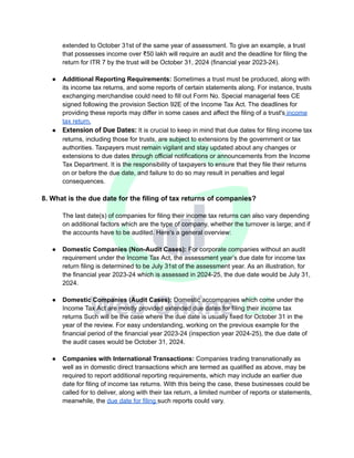 extended to October 31st of the same year of assessment. To give an example, a trust
that possesses income over ₹50 lakh will require an audit and the deadline for filing the
return for ITR 7 by the trust will be October 31, 2024 (financial year 2023-24).
● Additional Reporting Requirements: Sometimes a trust must be produced, along with
its income tax returns, and some reports of certain statements along. For instance, trusts
exchanging merchandise could need to fill out Form No. Special managerial fees CE
signed following the provision Section 92E of the Income Tax Act. The deadlines for
providing these reports may differ in some cases and affect the filing of a trust's income
tax return.
● Extension of Due Dates: It is crucial to keep in mind that due dates for filing income tax
returns, including those for trusts, are subject to extensions by the government or tax
authorities. Taxpayers must remain vigilant and stay updated about any changes or
extensions to due dates through official notifications or announcements from the Income
Tax Department. It is the responsibility of taxpayers to ensure that they file their returns
on or before the due date, and failure to do so may result in penalties and legal
consequences.
8. What is the due date for the filing of tax returns of companies?
The last date(s) of companies for filing their income tax returns can also vary depending
on additional factors which are the type of company, whether the turnover is large; and if
the accounts have to be audited. Here's a general overview:
● Domestic Companies (Non-Audit Cases): For corporate companies without an audit
requirement under the Income Tax Act, the assessment year’s due date for income tax
return filing is determined to be July 31st of the assessment year. As an illustration, for
the financial year 2023-24 which is assessed in 2024-25, the due date would be July 31,
2024.
● Domestic Companies (Audit Cases): Domestic accompanies which come under the
Income Tax Act are mostly provided extended due dates for filing their income tax
returns Such will be the case where the due date is usually fixed for October 31 in the
year of the review. For easy understanding, working on the previous example for the
financial period of the financial year 2023-24 (inspection year 2024-25), the due date of
the audit cases would be October 31, 2024.
● Companies with International Transactions: Companies trading transnationally as
well as in domestic direct transactions which are termed as qualified as above, may be
required to report additional reporting requirements, which may include an earlier due
date for filing of income tax returns. With this being the case, these businesses could be
called for to deliver, along with their tax return, a limited number of reports or statements,
meanwhile, the due date for filing such reports could vary.
 
