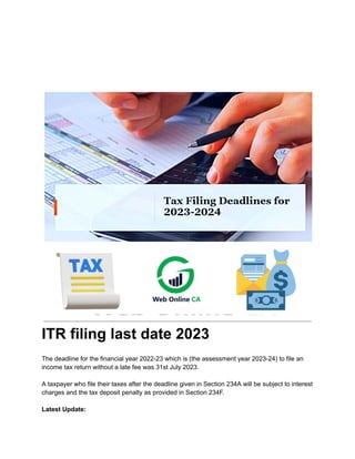 ITR filing last date 2023
The deadline for the financial year 2022-23 which is (the assessment year 2023-24) to file an
income tax return without a late fee was 31st July 2023.
A taxpayer who file their taxes after the deadline given in Section 234A will be subject to interest
charges and the tax deposit penalty as provided in Section 234F.
Latest Update:
 