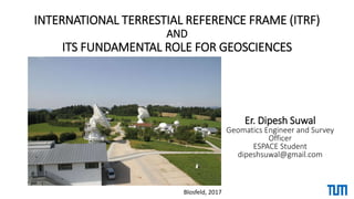 INTERNATIONAL TERRESTIAL REFERENCE FRAME (ITRF)
AND
ITS FUNDAMENTAL ROLE FOR GEOSCIENCES
Er. Dipesh Suwal
Geomatics Engineer and Survey
Officer
ESPACE Student
dipeshsuwal@gmail.com
Blosfeld, 2017
 