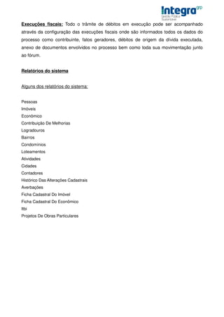 Execuções fiscais: Todo o trâmite de débitos em execução pode ser acompanhado
através da configuração das execuções fiscais onde são informados todos os dados do
processo como contribuinte, fatos geradores, débitos de origem da dívida executada,
anexo de documentos envolvidos no processo bem como toda sua movimentação junto
ao fórum.


Relatórios do sistema


Alguns dos relatórios do sistema:


Pessoas
Imóveis
Econômico
Contribuição De Melhorias
Logradouros
Bairros
Condomínios
Loteamentos
Atividades
Cidades
Contadores
Histórico Das Alterações Cadastrais
Averbações
Ficha Cadastral Do Imóvel
Ficha Cadastral Do Econômico
Itbi
Projetos De Obras Particulares
 