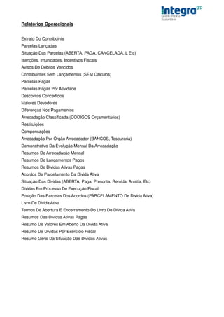 Relatórios Operacionais


Extrato Do Contribuinte
Parcelas Lançadas
Situação Das Parcelas (ABERTA, PAGA, CANCELADA, L Etc)
Isenções, Imunidades, Incentivos Fiscais
Avisos De Débitos Vencidos
Contribuintes Sem Lançamentos (SEM Cálculos)
Parcelas Pagas
Parcelas Pagas Por Atividade
Descontos Concedidos
Maiores Devedores
Diferenças Nos Pagamentos
Arrecadação Classificada (CÓDIGOS Orçamentários)
Restituições
Compensações
Arrecadação Por Órgão Arrecadador (BANCOS, Tesouraria)
Demonstrativo Da Evolução Mensal Da Arrecadação
Resumos De Arrecadação Mensal
Resumos De Lançamentos Pagos
Resumos De Dividas Ativas Pagas
Acordos De Parcelamento Da Divida Ativa
Situação Das Dividas (ABERTA, Paga, Prescrita, Remida, Anistia, Etc)
Dividas Em Processo De Execução Fiscal
Posição Das Parcelas Dos Acordos (PARCELAMENTO De Divida Ativa)
Livro De Divida Ativa
Termos De Abertura E Encerramento Do Livro De Divida Ativa
Resumos Das Dividas Ativas Pagas
Resumo De Valores Em Aberto Da Divida Ativa
Resumo De Dividas Por Exercício Fiscal
Resumo Geral Da Situação Das Dividas Ativas
 