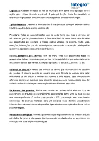 Legislação: Cadastro de todas as leis do município, bem como toda legislação que é
regida pelo código tributário municipal. A principal função desta funcionalidade é
referenciar os processos tributários com seus respectivos embasamentos legais.


Tipos de receitas: Classifica a receita quanto à sua aplicação, como por exemplo: receita
tributária, não tributaria, preços públicos, etc.


Prefeitura: Todas as parametrizações que de certa forma são fixas e deverão ser
utilizadas em grande parte do sistema é feito neste item de menu. Neste item de menu
são cadastrados por exemplo, a moeda padrão utilizada no sistema, multa, juros,
correções, informações que não serão digitadas pelo usuário, por exemplo: cidade padrão
que deverá aparecer no cadastro de contribuintes.


Fatores corretivos dos imóveis: Item de menu onde são cadastrados todos os
percentuais e índices necessários para pontuar os itens de boletins que serão diretamente
utilizados no cálculo dos tributos. Exemplo: Topografia --> aclive: 0,9, declive: 1,0 etc.


Fórmulas de cálculo: Cadastro das fórmulas de cálculo que serão utilizadas no cadastro
de receitas. O sistema permite ao usuário criar uma fórmula de cálculo para tratar
diretamente de um tributo e vincular esta fórmula a uma receita. Esta funcionalidade
referencia sempre um exercício fiscal diferente, sendo que uma mesma receita pode ter
várias formulas vinculadas para serem aplicados em diferentes exercícios.


Parâmetros das parcelas: Rotina que permite ao usuário definir diversos tipos de
parcelamento de tributos no seu lançamento, possibilitando definir uma ou mais receitas
num mesmo parâmetro. O usuário pode parcelar o IPTU por exemplo, com suas devidas
subreceitas, de diversas maneiras para um exercício fiscal definido, possibilitando
informar datas de vencimentos de parcelas, tipos de descontos aplicados dentre outras
parametrizações.


Parcelamento amigável: Permite a parametrização do parcelamento de todos os tributos
calculados, lançados e não pagos, inscritos ou não em dívida ativa ou até mesmo em
execução com suas respectivas correções
 