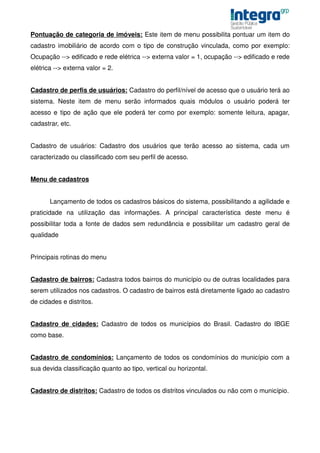 Pontuação de categoria de imóveis: Este item de menu possibilita pontuar um item do
cadastro imobiliário de acordo com o tipo de construção vinculada, como por exemplo:
Ocupação --> edificado e rede elétrica --> externa valor = 1, ocupação --> edificado e rede
elétrica --> externa valor = 2.


Cadastro de perfis de usuários: Cadastro do perfil/nível de acesso que o usuário terá ao
sistema. Neste item de menu serão informados quais módulos o usuário poderá ter
acesso e tipo de ação que ele poderá ter como por exemplo: somente leitura, apagar,
cadastrar, etc.


Cadastro de usuários: Cadastro dos usuários que terão acesso ao sistema, cada um
caracterizado ou classificado com seu perfil de acesso.


Menu de cadastros


       Lançamento de todos os cadastros básicos do sistema, possibilitando a agilidade e
praticidade na utilização das informações. A principal característica deste menu é
possibilitar toda a fonte de dados sem redundância e possibilitar um cadastro geral de
qualidade


Principais rotinas do menu


Cadastro de bairros: Cadastra todos bairros do município ou de outras localidades para
serem utilizados nos cadastros. O cadastro de bairros está diretamente ligado ao cadastro
de cidades e distritos.


Cadastro de cidades: Cadastro de todos os municípios do Brasil. Cadastro do IBGE
como base.


Cadastro de condomínios: Lançamento de todos os condomínios do município com a
sua devida classificação quanto ao tipo, vertical ou horizontal.


Cadastro de distritos: Cadastro de todos os distritos vinculados ou não com o município.
 