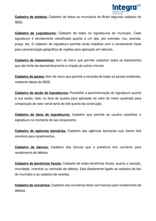 Cadastro de estados: Cadastro de todos os municípios do Brasil segundo cadastro do
IBGE.


Cadastro de Logradouros: Cadastro de todos os logradouros do município. Cada
logradouro é devidamente classificado quanto a um tipo, por exemplo, rua, avenida,
praça, etc. O cadastro de logradouro permite ainda trabalhar com o zoneamento fiscal
para caracterização geográfica de regiões para aplicação em cálculos.


Cadastro de loteamentos: Item de menu que permite cadastrar todos os loteamentos
que são fonte de desmembramento e criação de outros imóveis.


Cadastro de países: Item de menu que permite a consulta de todos os países existentes,
mediante tabela do IBGE.


Cadastro de seção de logradouros: Possibilita a parametrização do logradouro quanto
à sua seção, lado, ou face de quadra para aplicação do valor do metro quadrado para
composição do valor venal tanto do lote quanto da construção.


Cadastro de tipos de logradouros: Cadastro que permite ao usuário classificar o
logradouro no momento do seu lançamento.


Cadastro de agências bancárias: Cadastro das agências bancárias cujo banco fará
convênio para recebimentos.


Cadastro de bancos: Cadastro dos bancos que a prefeitura tem convênio para
recebimento de débitos.


Cadastro de benefícios fiscais: Cadastro de todos benefícios fiscais, quanto a isenção,
imunidade, incentivo ou remissão de débitos. Está diretamente ligado ao cadastro de leis
do município e ao cadastro de receitas.


Cadastro de convênios: Cadastro dos convênios feitos com bancos para recebimento de
débitos.
 
