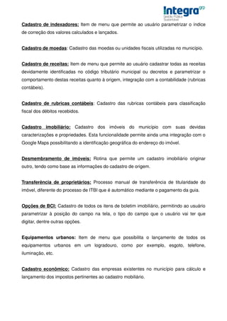 Cadastro de indexadores: Item de menu que permite ao usuário parametrizar o índice
de correção dos valores calculados e lançados.


Cadastro de moedas: Cadastro das moedas ou unidades fiscais utilizadas no município.


Cadastro de receitas: Item de menu que permite ao usuário cadastrar todas as receitas
devidamente identificadas no código tributário municipal ou decretos e parametrizar o
comportamento destas receitas quanto à origem, integração com a contabilidade (rubricas
contábeis).


Cadastro de rubricas contábeis: Cadastro das rubricas contábeis para classificação
fiscal dos débitos recebidos.


Cadastro imobiliário: Cadastro dos imóveis do município com suas devidas
caracterizações e propriedades. Esta funcionalidade permite ainda uma integração com o
Google Maps possibilitando a identificação geográfica do endereço do imóvel.


Desmembramento de imóveis: Rotina que permite um cadastro imobiliário originar
outro, tendo como base as informações do cadastro de origem.


Transferência de proprietários: Processo manual de transferência de titularidade do
imóvel, diferente do processo de ITBI que é automático mediante o pagamento da guia.


Opções de BCI: Cadastro de todos os itens de boletim imobiliário, permitindo ao usuário
parametrizar à posição do campo na tela, o tipo do campo que o usuário vai ter que
digitar, dentre outras opções.


Equipamentos urbanos: Item de menu que possibilita o lançamento de todos os
equipamentos urbanos em um logradouro, como por exemplo, esgoto, telefone,
iluminação, etc.


Cadastro econômico: Cadastro das empresas existentes no município para cálculo e
lançamento dos impostos pertinentes ao cadastro mobiliário.
 