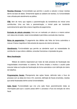 Receitas Diversas: Funcionalidade que permite o usuário a calcular e lançar receitas
dentro da base de dados. Diretamente ligada ao cadastro de receitas, é a funcionalidade
mais utilizada pelo atendimento ao público.


ITBI: Item de menu que registra a parametrização da transferência do imóvel entre
contribuintes. Uma vez feita a parametrização, o imóvel pode ser transferido
automaticamente após feita a baixa magnética de pagamentos.


Exclusão de cálculo simulado: Uma vez um realizado um cálculo e o mesmo estiver
com status de simulado, nesta funcionalidade é permitida a exclusão dos mesmos.


Baixa de pagamentos: O pagamento dos débitos são feitos de forma automática e
manual. A baixa magnética é feita através de arquivos de retorno do banco.


Atendimento: Funcionalidade que permite ao atendente suprir as necessidades do
contribuinte no que refere a débitos, consultas financeiras e impressão de guias.


Menu fiscalização


          Módulo do sistema responsável por tratar de todo processo de fiscalização das
irregularidades encontradas no sistema. De forma simples e intuitiva o usuário pode
executar todas as funções de fiscalização de forma automática e com definição de roteiro
de trabalhos.


Programações fiscais: Planejamento das ações fiscais, definindo todo o fluxo do
processo com as datas de início e fim, exercício, definição de fiscais envolvidos, receitas
que serão fiscalizadas dentre outras funcionalidades.


Ação fiscal: Funcionalidade que cria uma ação fiscal, parametrizando todas as
informações para que o usuário possa definir o processo e fluxo da evolução da rotina
fiscal.
 