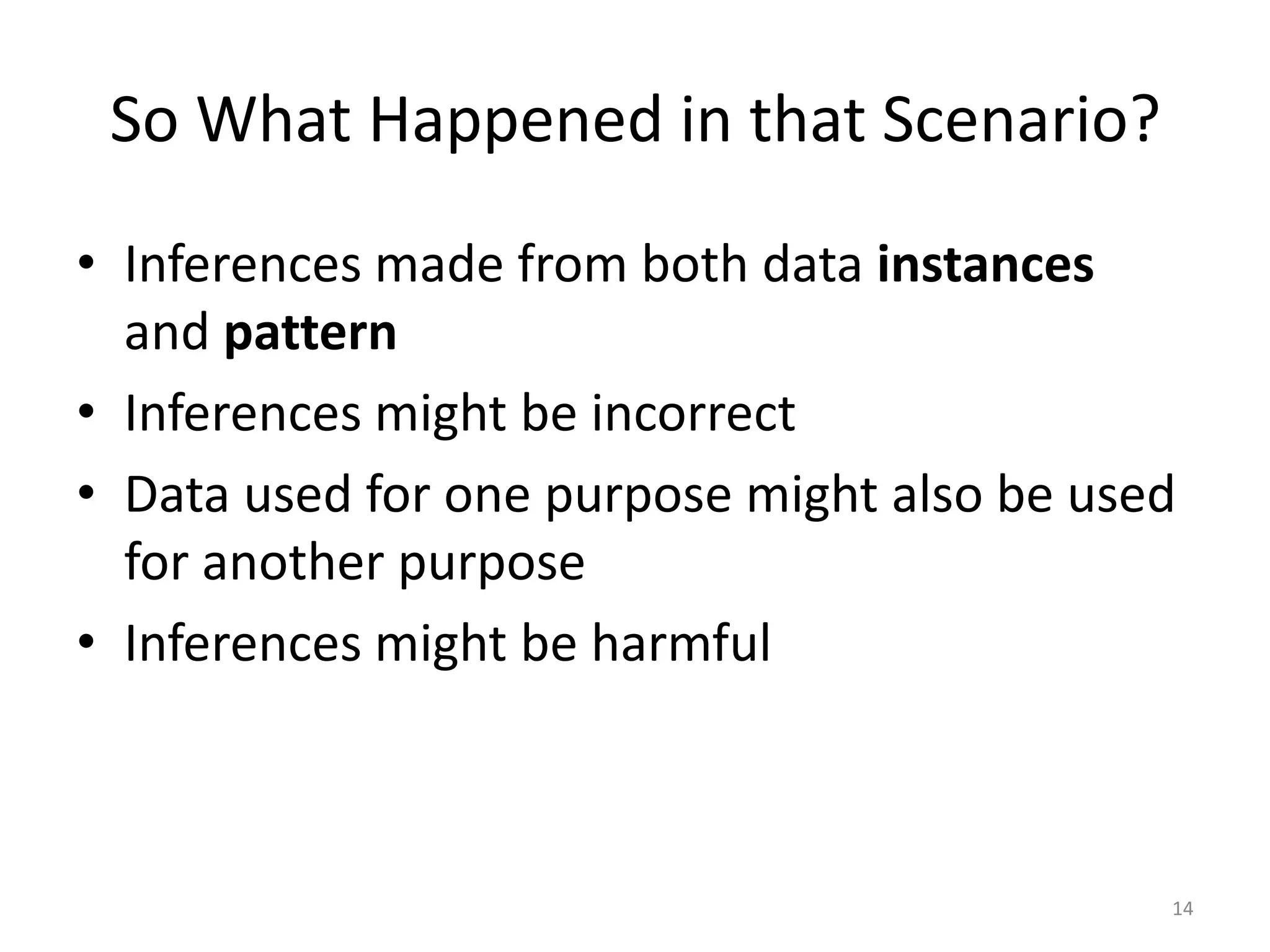 So What Happened in that Scenario?
• Inferences made from both data instances
  and pattern
• Inferences might be incorrect
• Data used for one purpose might also be used
  for another purpose
• Inferences might be harmful



                                             14
 