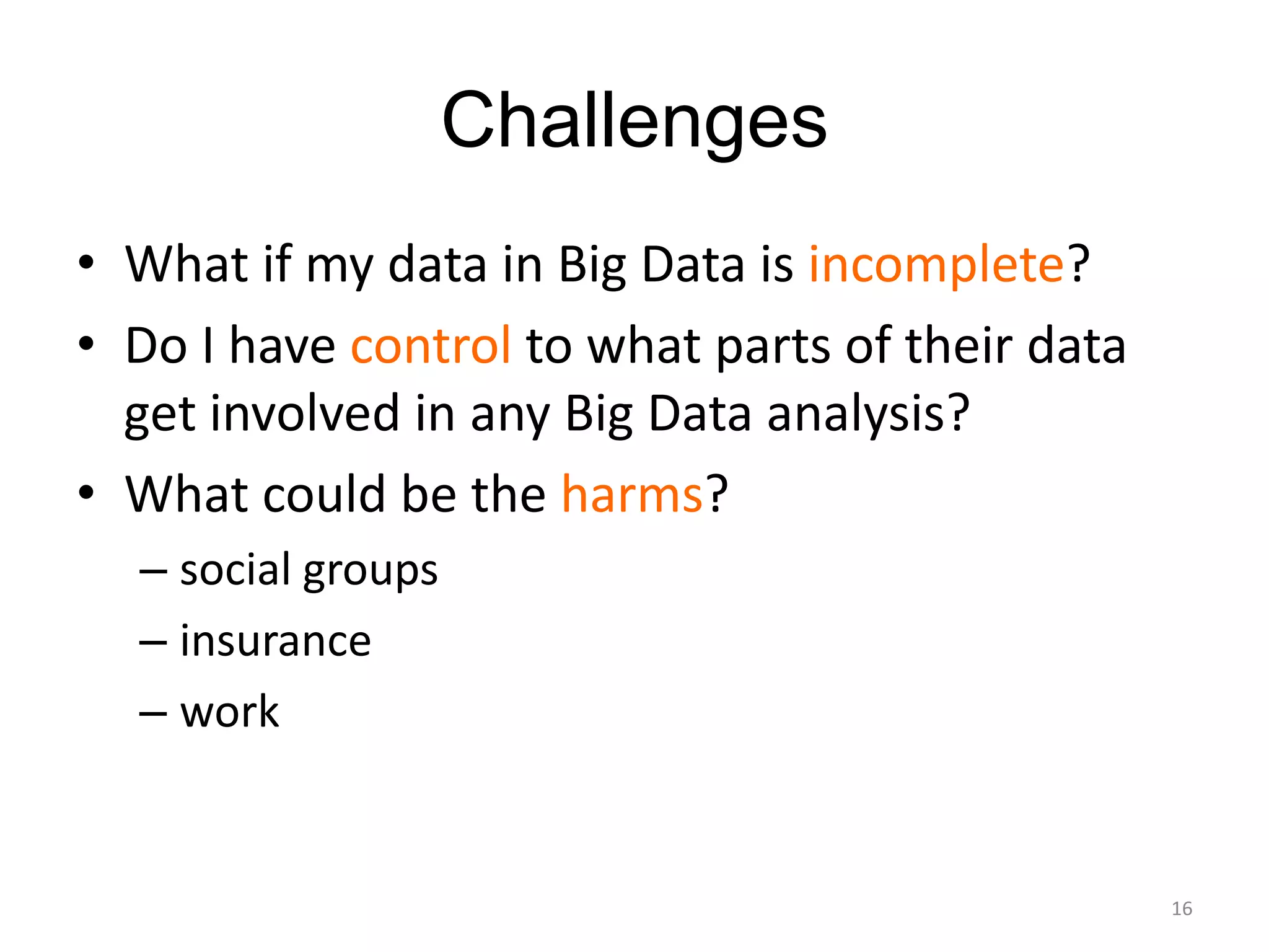 Challenges
• What if my data in Big Data is incomplete?
• Do I have control to what parts of their data
  get involved in any Big Data analysis?
• What could be the harms?
  – social groups
  – insurance
  – work


                                                  16
 