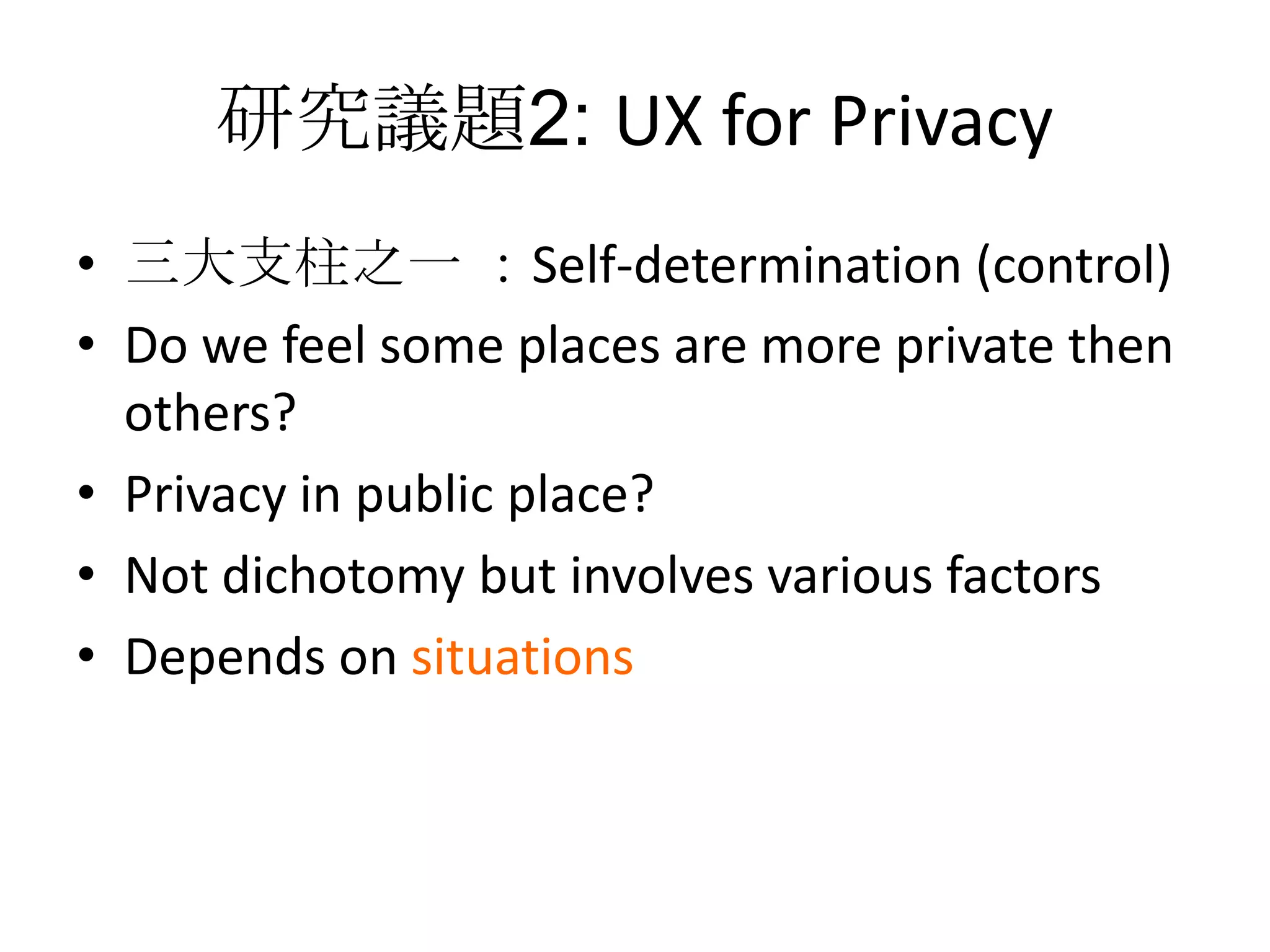 研究議題2: UX for Privacy
• 三大支柱之一 ：Self-determination (control)
• Do we feel some places are more private then
  others?
• Privacy in public place?
• Not dichotomy but involves various factors
• Depends on situations
 