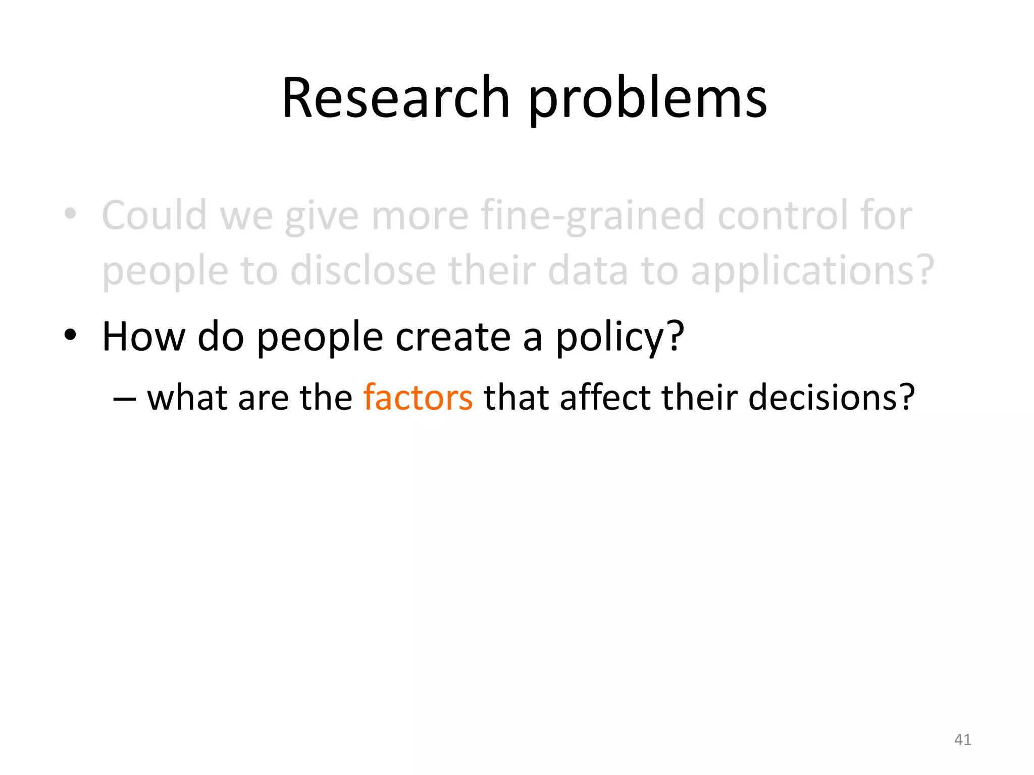 Research problems
• Could we give more fine-grained control for
  people to disclose their data to applications?
• How do people create a policy?
  – what are the factors that affect their decisions?




                                                        41
 