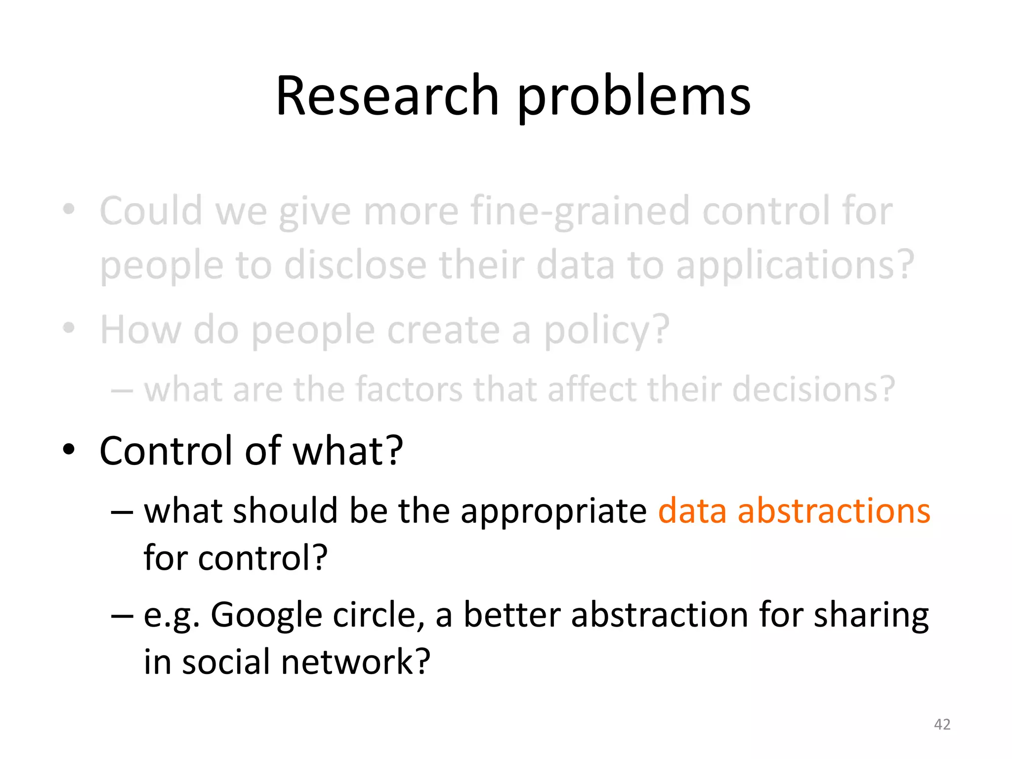 Research problems
• Could we give more fine-grained control for
  people to disclose their data to applications?
• How do people create a policy?
  – what are the factors that affect their decisions?
• Control of what?
  – what should be the appropriate data abstractions
    for control?
  – e.g. Google circle, a better abstraction for sharing
    in social network?
                                                           42
 