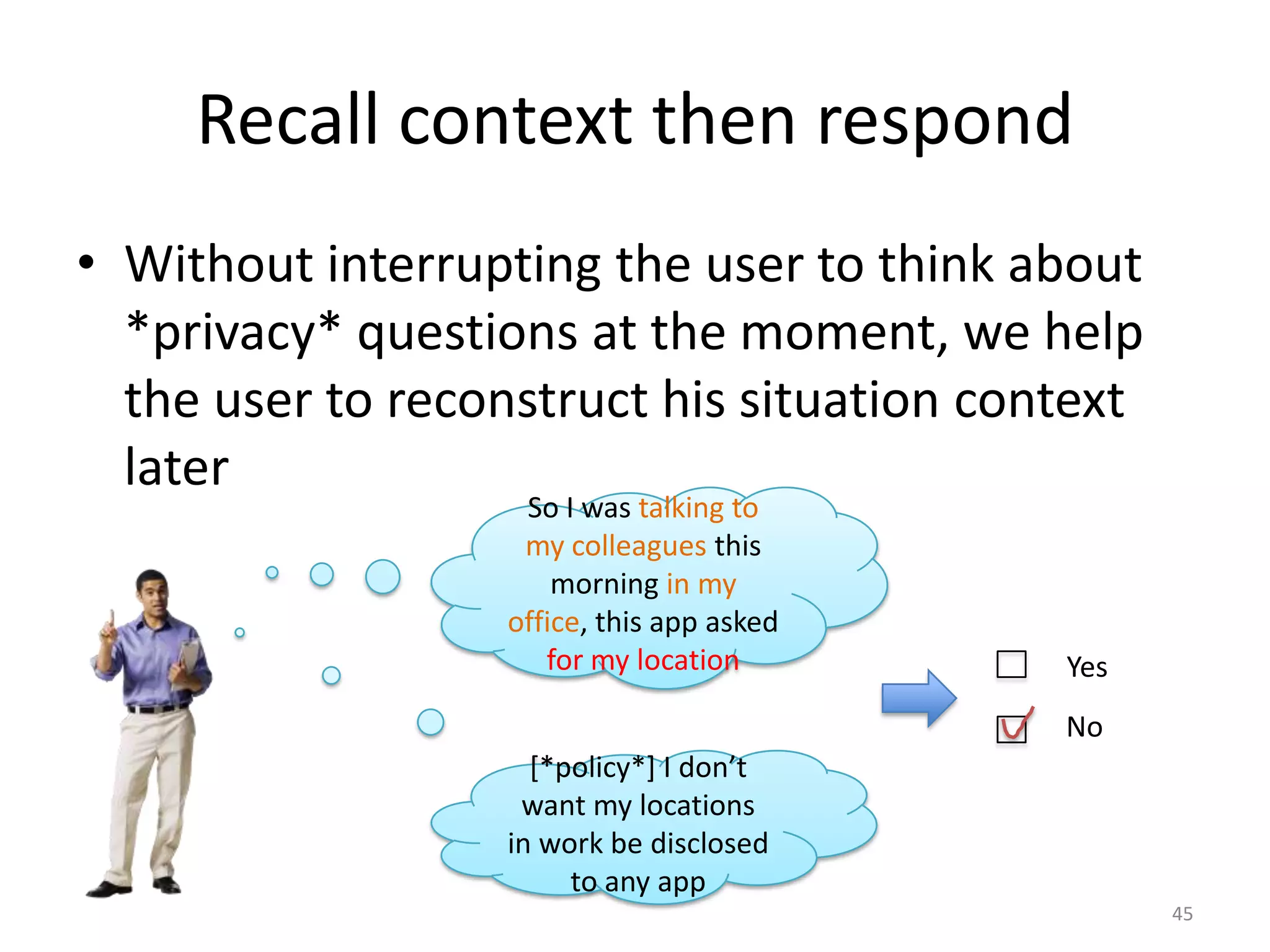Recall context then respond
• Without interrupting the user to think about
  *privacy* questions at the moment, we help
  the user to reconstruct his situation context
  later
                   So I was talking to
                   my colleagues this
                      morning in my
                  office, this app asked
                     for my location       Yes
                                           No
                    [*policy*] I don’t
                   want my locations
                  in work be disclosed
                       to any app
                                                  45
 