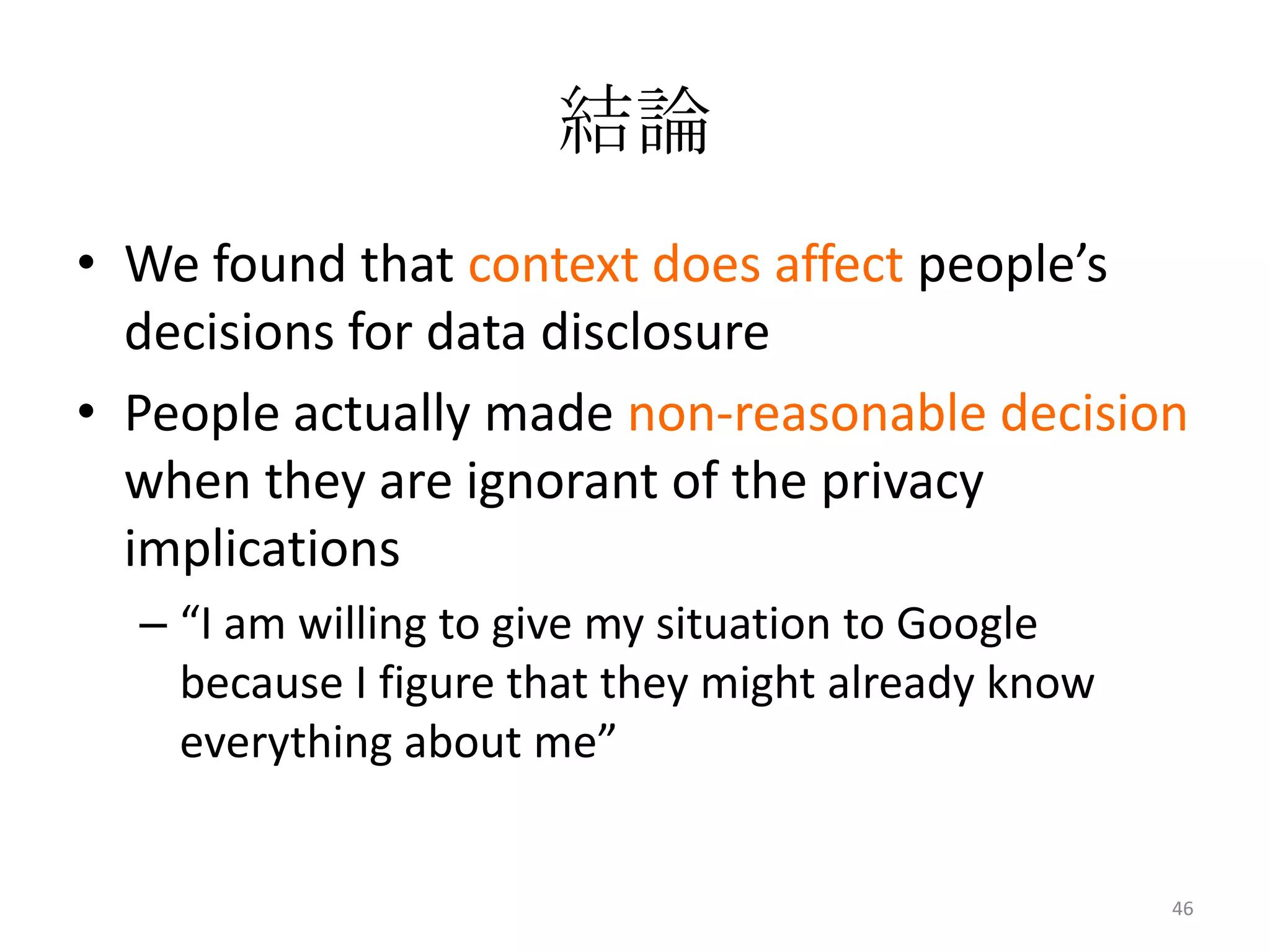 結論
• We found that context does affect people’s
  decisions for data disclosure
• People actually made non-reasonable decision
  when they are ignorant of the privacy
  implications
  – “I am willing to give my situation to Google
    because I figure that they might already know
    everything about me”


                                                    46
 