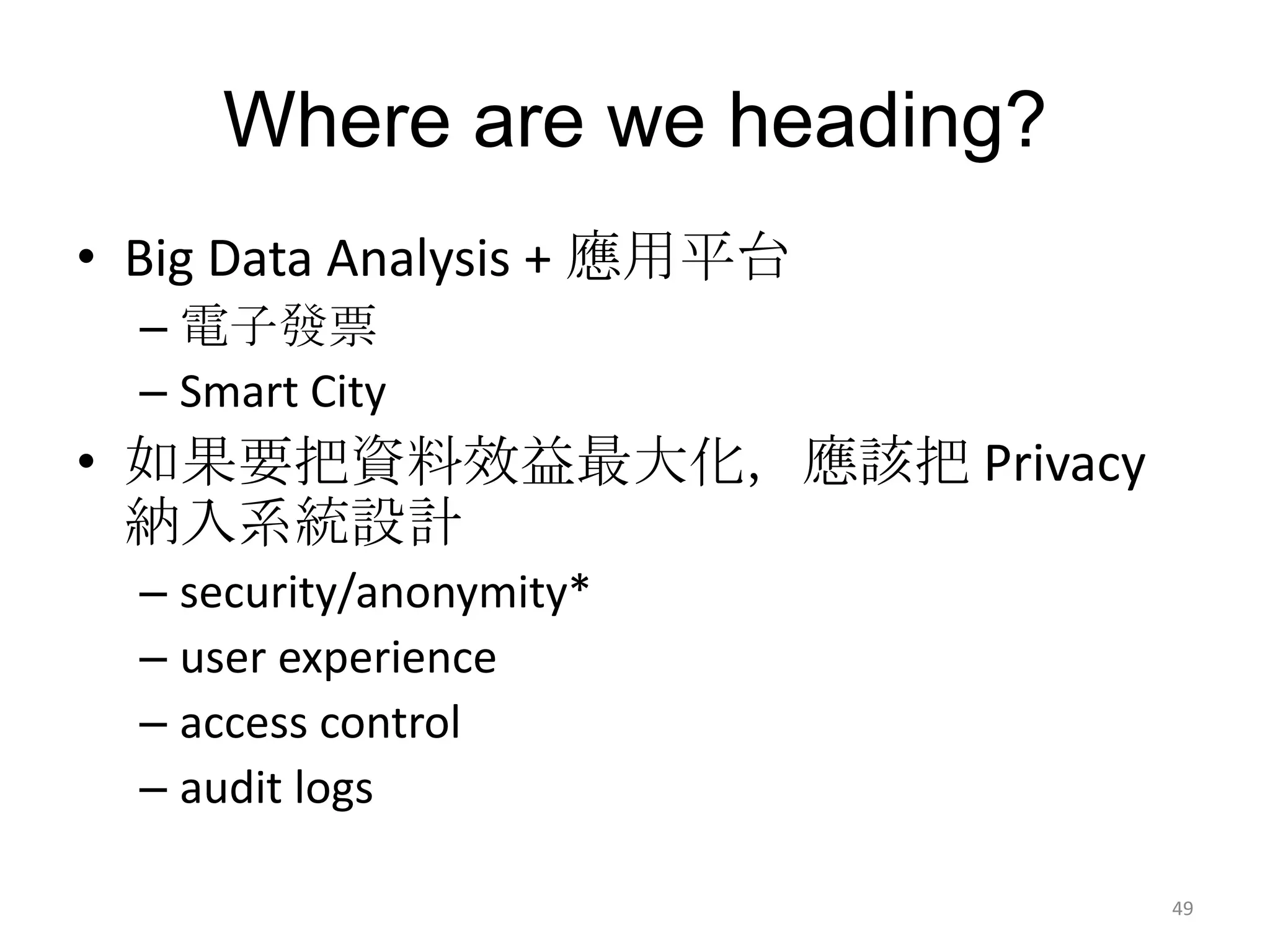 Where are we heading?
• Big Data Analysis + 應用平台
  – 電子發票
  – Smart City
• 如果要把資料效益最大化，應該把 Privacy
  納入系統設計
  – security/anonymity*
  – user experience
  – access control
  – audit logs

                              49
 