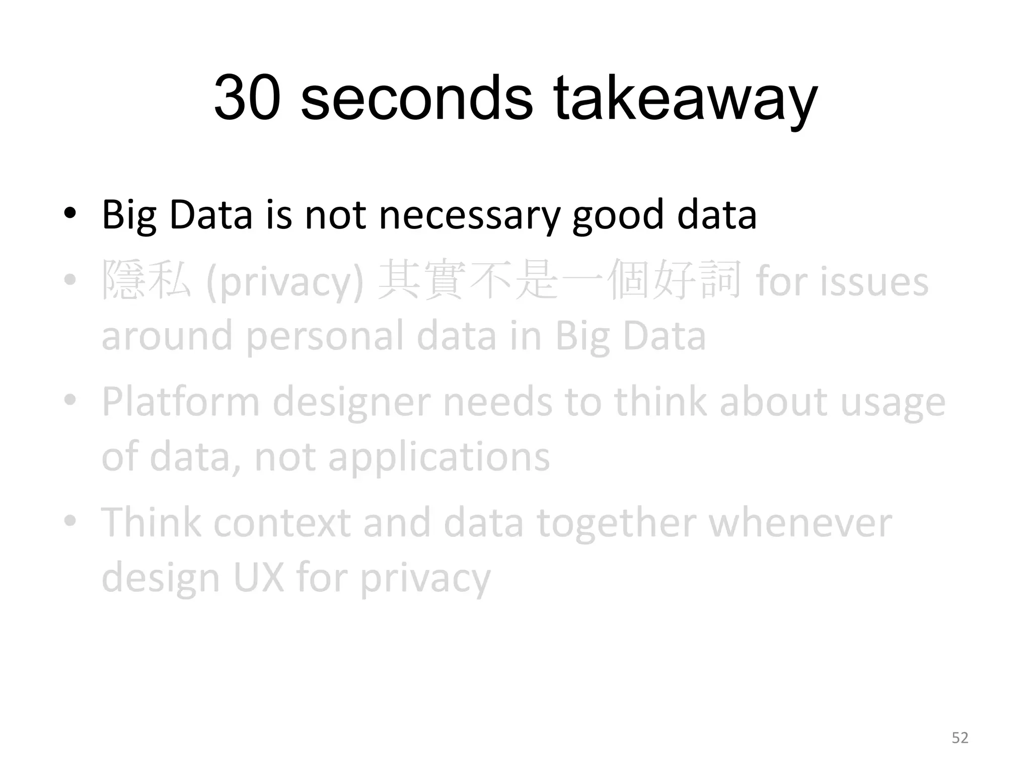30 seconds takeaway
• Big Data is not necessary good data
• 隱私 (privacy) 其實不是一個好詞 for issues
  around personal data in Big Data
• Platform designer needs to think about usage
  of data, not applications
• Think context and data together whenever
  design UX for privacy


                                                 52
 