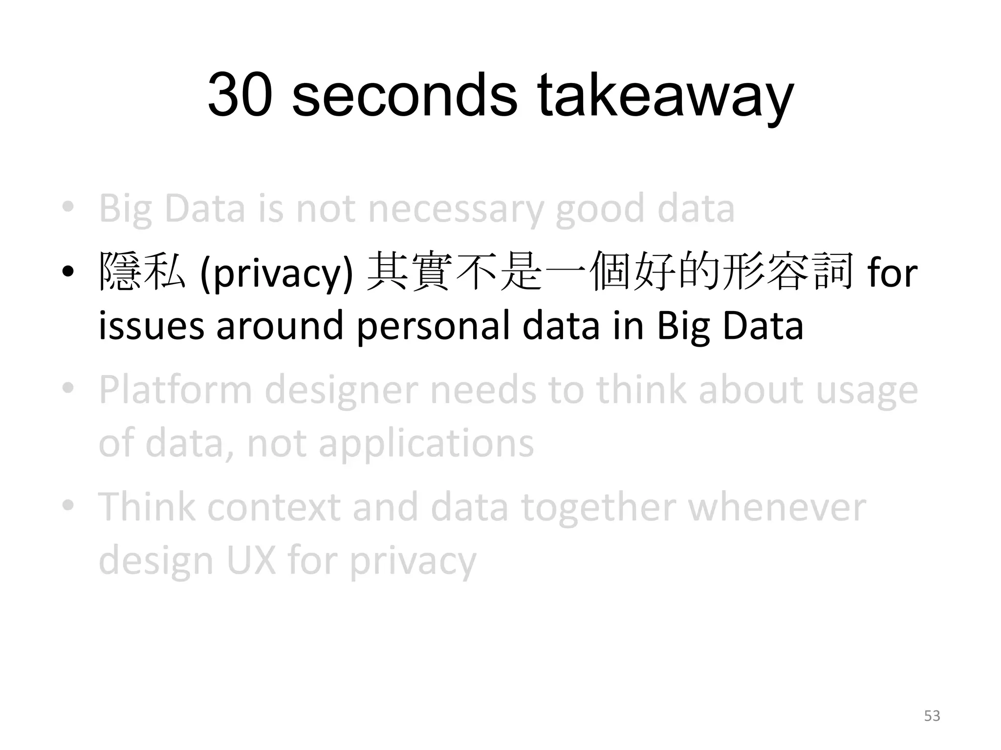 30 seconds takeaway
• Big Data is not necessary good data
• 隱私 (privacy) 其實不是一個好的形容詞 for
  issues around personal data in Big Data
• Platform designer needs to think about usage
  of data, not applications
• Think context and data together whenever
  design UX for privacy


                                                 53
 
