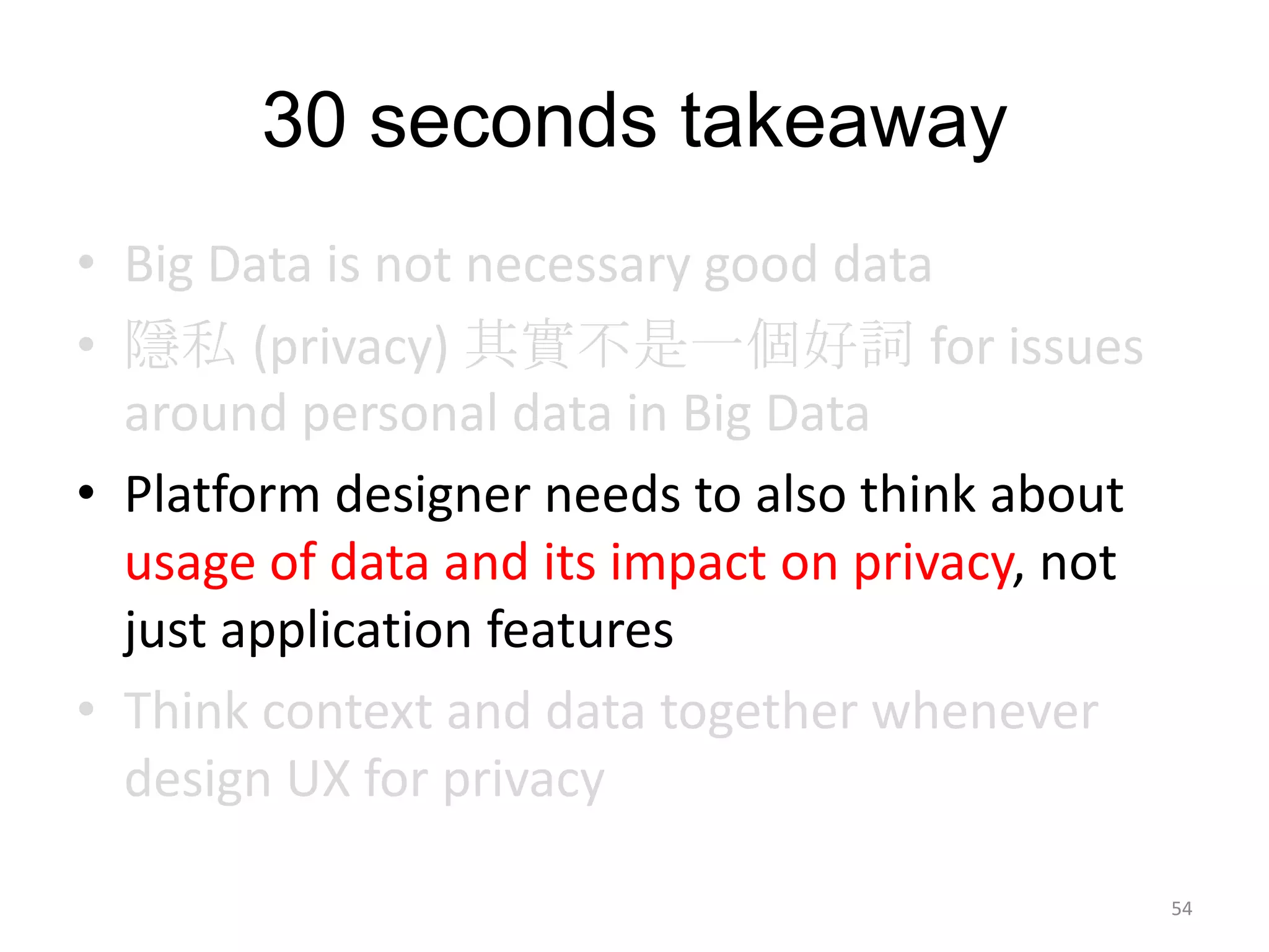30 seconds takeaway
• Big Data is not necessary good data
• 隱私 (privacy) 其實不是一個好詞 for issues
  around personal data in Big Data
• Platform designer needs to also think about
  usage of data and its impact on privacy, not
  just application features
• Think context and data together whenever
  design UX for privacy

                                                 54
 