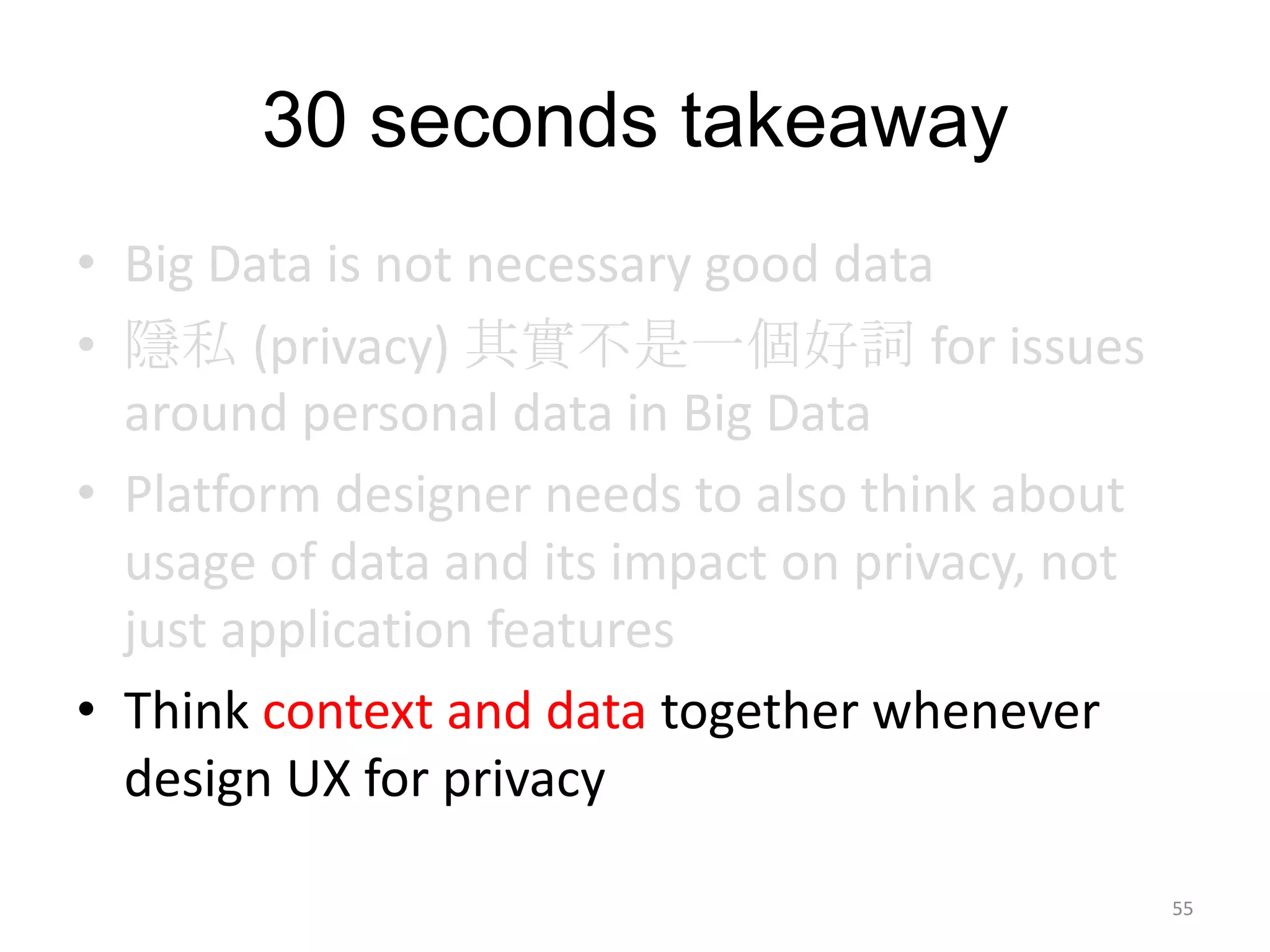 30 seconds takeaway
• Big Data is not necessary good data
• 隱私 (privacy) 其實不是一個好詞 for issues
  around personal data in Big Data
• Platform designer needs to also think about
  usage of data and its impact on privacy, not
  just application features
• Think context and data together whenever
  design UX for privacy

                                                 55
 