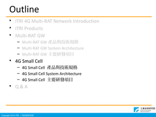 Copyright 2014 ITRI IgоԺ
Outline
? ITRI 4G Multi-RAT Network Introduction
? ITRI Products
? Multi-RAT GW
C Multi-RAT GW aƷcgҎ
C Multi-RAT GW System Architecture
C Multi-RAT GW ҪаlĿ
? 4G Small Cell
C 4G Small Cell aƷcgҎ
C 4G Small Cell System Architecture
C 4G Small Cell ҪаlĿ
? Q & A
 