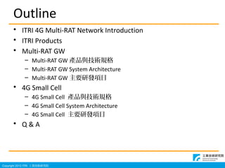 Copyright 2012 ITRI IgоԺ
Outline
? ITRI 4G Multi-RAT Network Introduction
? ITRI Products
? Multi-RAT GW
C Multi-RAT GW aƷcgҎ
C Multi-RAT GW System Architecture
C Multi-RAT GW ҪаlĿ
? 4G Small Cell
C 4G Small Cell aƷcgҎ
C 4G Small Cell System Architecture
C 4G Small Cell ҪаlĿ
? Q & A
 