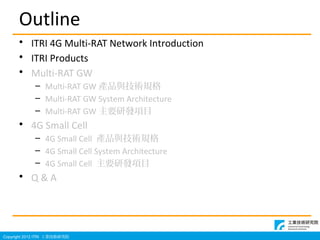Copyright 2012 ITRI IgоԺ
Outline
? ITRI 4G Multi-RAT Network Introduction
? ITRI Products
? Multi-RAT GW
C Multi-RAT GW aƷcgҎ
C Multi-RAT GW System Architecture
C Multi-RAT GW ҪаlĿ
? 4G Small Cell
C 4G Small Cell aƷcgҎ
C 4G Small Cell System Architecture
C 4G Small Cell ҪаlĿ
? Q & A
 