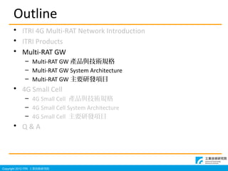 Copyright 2012 ITRI IgоԺ
Outline
? ITRI 4G Multi-RAT Network Introduction
? ITRI Products
? Multi-RAT GW
C Multi-RAT GW aƷcgҎ
C Multi-RAT GW System Architecture
C Multi-RAT GW ҪаlĿ
? 4G Small Cell
C 4G Small Cell aƷcgҎ
C 4G Small Cell System Architecture
C 4G Small Cell ҪаlĿ
? Q & A
 