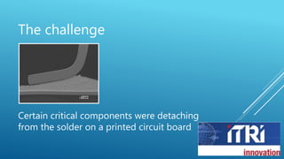 The challenge
Certain critical components were detaching
from the solder on a printed circuit board
 