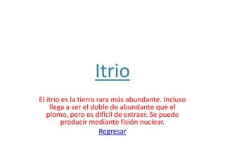 Itrio
El itrio es la tierra rara más abundante. Incluso
    llega a ser el doble de abundante que el
   plomo, pero es difícil de extraer. Se puede
        producir mediante fisión nuclear.
                       Regresar
 