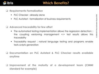 ©2008-2015ItrisAutomationSquareSAS
Which Benefits?
 Requirements Formalization
 PLC Checker : already done
 PLC Autotest : formalization of business requirements
 Advanced traceability for few effort
 The automated testing implementation allows the regression detection: :
the coupling versioning management <-> test results allows this
traceability
 Traceability request : natural language testing and programs enable
tests scripts generation
 Documentation on PLC Autotest & PLC Checker results available
anytime
 Improvement of the maturity of a development team (CMMI
standard for example)
 