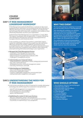 2
WHO SHOULD ATTEND
Vice Presidents, Directors, General Managers
Chief Information Officers
Chief Information Security Officers
Chief Technology Officers
IT Risk Managers
IT Security Managers
Compliance Officers
Program and Project Managers
IT Project Managers
IT Operation Managers
WHY THIS EVENT
The aim of this interactive workshop is to provide
you with the skills critical to IT Risk Management.
After attending this workshop, you will leave
fully armed with the knowledge needed
effectively secure your organization’s IT systems
& infrastructure. You will be able to establish an
effective risk management program to assess
and mitigate risk, and protect your IT assets.
The combination of interactive presentations,
hands-on exercises and open discussion groups
along with real case studies, ensures you will
obtain maximum value from attending.
DAY2 UNDERSTANDING THE NEED FOR
IT RISK MANAGEMENT
In this section we will discuss why is it important to consider information
technology risks and the impact if an assessment is not performed.
- Use of IT risk management in an organization
- The importance of IT risk management
- IT risk management and ownership
- What is risk assessment?
Establishing the context of risk in your business
- Why your organization needs IT risk management
- Consequences for inadequate or no IT risk management activities
- The benefits of implementing IT risk management
DAY1 IT RISK MANAGEMENT
LEADERSHIP WORKSHOP
IT Risk Management Leadership Workshop is a special one-day course
designed to teach information security professionals how to become an
effective information security manager. In addition, you will learn tips
and techniques that will increase your competence and confidence when
influencing information security in your organization.
Implementing IT Risk Management in an organization is a major effort.
This requires coordination with all departments. It requires interfacing
with individuals at all levels from technicians and programmers to
managers, directors, and C-level executives.
In this workshop you will learn how perform a stakeholder analysis,
outline the stakeholders required to accomplish your job, and how to
effectively navigate the possible roadblocks preventing you from
accomplishing your tasks. In addition, you will learn tips and techniques
that will increase your competence and confidence when influencing
and implementing information technology in your organization.
Managing the IT Risk Management Process
- Creating an IT Risk Management framework
- Determining your critical success factors (CSF)
- Determining your key performance indicators (KPI)
- Challenges in managing the process
Understanding your Corporate Culture
- Understanding your organization’s trends, strategy and environment
- Tips, tricks, and trouble spots
- Developing a business continuity management culture
- Exercising, maintenance, and audit
Understanding your Stakeholders
- How to identify your key stakeholders
- Performing a stakeholder analysis
- Creating a stakeholder engagement communication plan
- Getting stakeholder engagement and support
COURSE
CONTENT
 