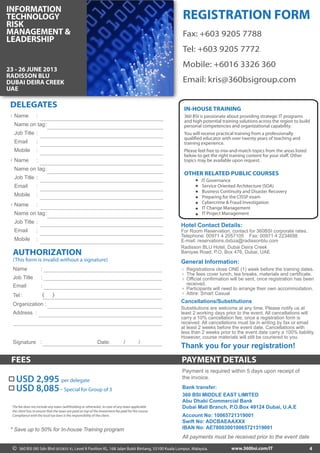 PAYMENT DETAILSFEES
4
OTHER RELATED PUBLIC COURSES
IT Governance
Service Oriented Architecture (SOA)
Business Continuity and Disaster Recovery
Preparing for the CISSP exam
Cybercrime & Fraud Investigation
IT Change Management
IT Project Management
360 BSI is passionate about providing strategic IT programs
and high potential training solutions across the region to build
personal competencies and organizational capability.
You will receive practical training from a professionally
qualified educator with over twenty years of teaching and
training experience.
Please feel free to mix-and-match topics from the areas listed
below to get the right training content for your staff. Other
topics may be available upon request.
IN-HOUSE TRAINING
Thank you for your registration!
* Save up to 50% for In-house Training program
Substitutions are welcome at any time. Please notify us at
least 2 working days prior to the event. All cancellations will
carry a 10% cancellation fee, once a registration form is
received. All cancellations must be in writing by fax or email
at least 2 weeks before the event date. Cancellations with
less than 2 weeks prior to the event date carry a 100% liability.
However, course materials will still be couriered to you.
General Information:
Registrations close ONE (1) week before the training dates.
The fees cover lunch, tea breaks, materials and certificate.
Official confirmation will be sent, once registration has been
received.
Participants will need to arrange their own accommodation.
Attire: Smart Casual
1
2
3
4
5
Cancellations/Substitutions
Fax: +603 9205 7788
Tel: +603 9205 7772
Mobile: +6016 3326 360
Email: kris@360bsigroup.com
REGISTRATION FORM
Hotel Contact Details:
Payment is required within 5 days upon receipt of
the invoice.
Bank transfer:
360 BSI MIDDLE EAST LIMITED
Abu Dhabi Commercial Bank
Dubai Mall Branch, P.O.Box 49124 Dubai, U.A.E
Account No: 10065721319001
Swift No: ADCBAEAAXXX
IBAN No: AE780030010065721319001
All payments must be received prior to the event date
USD 8,085- Special for Group of 3
USD 2,995 per delegate
The fee does not include any taxes (withholding or otherwise). In case of any taxes applicable
the client has to ensure that the taxes are paid on top of the investment fee paid for the course.
Compliance with the local tax laws is the responsibility of the client.
For Room Reservation, contact for 360BSI corporate rates.
Telephone: 00971 4 2057105 Fax: 00971 4 2234698
E-mail: reservations.dxbza@radissonblu.com
Radisson BLU Hotel, Dubai Deira Creek
Baniyas Road, P.O. Box 476, Dubai, UAE
360 BSI (M) Sdn Bhd (833835-X), Level 8 Pavilion KL, 168 Jalan Bukit Bintang, 55100 Kuala Lumpur, Malaysia.© www.360bsi.com/IT
Name
Name on tag
Job Title
Email
Mobile
:
:
:
:
:
Name
Name on tag
Job Title
Email
Mobile
:
:
:
:
:
Name
Name on tag
Job Title
Email
Mobile
:
:
:
:
:
1
2
3
DELEGATES
AUTHORIZATION
(This form is invalid without a signature)
Name :
Job Title :
Email :
( )Tel :
Organization :
Address :
Signature : Date: / /
23 - 26 JUNE 2013
RADISSON BLU
DUBAI DEIRA CREEK
UAE
INFORMATION
TECHNOLOGY
RISK
MANAGEMENT &
LEADERSHIP
 