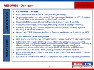 RESUMES - Our team                                                                                Credentials


                     Co-Founder - Riskpro
 Casper Abraham

                     PGD (Electrical & Electronics & Computer Programming)
                     30 years of experience in Information & Communications Technology (ICT) Solutions
                      for Retail, Garments, Manufacturing, Services Industries.
                     Has created Companies, Divisions, Products, Brands, Teams & Markets.
                     Consulting in Business, Technology, Marketing & Sales & Strategic Planning.
                     Advisory, Training, Workshops & Implementation in Systems Thinking, Systems
                      Modeling & Balanced Scorecard
                     Worked with TIFR, Mahindra, Ambience, Communico-Graphique & Ionidea Inc, USA,

                     Sr Vice President – Risk Management
                     MBA, PDFM,NSE-NCFM, PMP, CSSGB,ISO 9001:2000 I.A,GARP-FBR, ITILV3,CPP-BPM
 Hemant Seigell




                     Professional with 17 years of rich experience into diverse Consumer finance/ Lending
                      operations ,Risk Management,BPMS, Consumer Banking, NBFC, Management Consulting &
                      Housing finance in BFSI industry having successfully led key business strategic
                      engagements across multi-product environment in APAC, Australia and US regions.
                     Worked with GE, ABN AMRO Bank, Citigroup, Accenture, Deutsche Postbank
                     Highly skilled and expert Trainer in Risk areas across Credit, Fraud, Operational, Corporate
                      Risk management.
                     Specializes in Fraud Control, AML/KYC Compliance ,QA ,ERM and Regulatory governance.




                                                             20
 