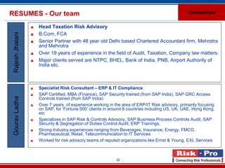 RESUMES - Our team                                                                                Credentials

                     Head Taxation Risk Advisory
 Rajesh Jhalani

                     B.Com, FCA
                     Senior Partner with 48 year old Delhi based Chartered Accountant firm, Mehrotra
                      and Mehrotra
                     Over 19 years of experience in the field of Audit, Taxation, Company law matters.
                     Major clients served are NTPC, BHEL, Bank of India, PNB, Airport Authority of
                      India etc.



                     Specialist Risk Consultant – ERP & IT Compliance
                     SAP Certified, MBA (Finance), SAP Security trained (from SAP India), SAP GRC Access
 Gourav Ladha




                      Controls trained (from SAP India)
                     Over 7 years of experience working in the area of ERP/IT Risk advisory, primarily focusing
                      on SAP, for ‘Fortune 500’ clients in around 8 countries including US, UK, UAE, Hong Kong,
                      etc
                     Specializes in SAP Risk & Controls Advisory, SAP Business Process Controls Audit, SAP
                      Security & Segregation of Duties Control Audit, ERP Trainings,
                     Strong Industry experiences ranging from Beverages, Insurance, Energy, FMCG,
                      Pharmaceutical, Retail, Telecommunication to IT Services
                     Worked for risk advisory teams of reputed organizations like Ernst & Young, EXL Services



                                                             22
 