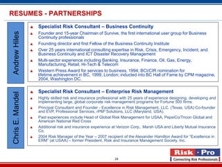 RESUMES - PARTNERSHIPS
                     Specialist Risk Consultant – Business Continuity
Andrew Hiles

                     Founder and 15-year Chairman of Survive, the first international user group for Business
                      Continuity professionals
                     Founding director and first Fellow of the Business Continuity Institute
                     Over 25 years international consulting expertise in Risk, Crisis, Emergency, Incident, and
                      Business Continuity and ICT Disaster Recovery Management
                     Multi-sector experience including Banking, Insurance, Finance, Oil, Gas, Energy,
                      Manufacturing, Retail, Hi-Tech & Telecom
                     Western Press Award for services to business, 1994; BCI/CIR nomination for
                      lifetime achievement in BC, 1999, London; inducted into BC Hall of Fame by CPM magazine,
                      2004, Washington DC.

                     Specialist Risk Consultant – Enterprise Risk Management
Chris E. Mandel




                     Highly skilled risk and insurance professional with 25 years of experience designing, developing and
                      implementing large, global corporate risk management programs for Fortune 500 firms.
                     Principal Consultant and Founder - Excellence in Risk Management, LLC. (Texas, USA) Co-founder
                      and EVP, Professional Services, rPM3 Solutions, LLC (Maryland, USA).
                     Past experiences include Head of Global Risk Management for USAA, PepsiCo/Tricon Global and
                      American National Red Cross
                     Additional risk and insurance experience at Verizon Corp,. Marsh USA and Liberty Mutual Insurance
                      Co.
                     2004 Risk Manager of the Year – 2007 recipient of the Alexander Hamilton Award for “Excellence in
                      ERM” (at USAA) – former President, Risk and Insurance Management Society, Inc.



                                                                 24
 