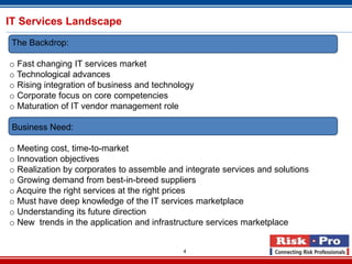 IT Services Landscape
 The Backdrop:

o Fast changing IT services market
o Technological advances
o Rising integration of business and technology
o Corporate focus on core competencies
o Maturation of IT vendor management role

 Business Need:

o Meeting cost, time-to-market
o Innovation objectives
o Realization by corporates to assemble and integrate services and solutions
o Growing demand from best-in-breed suppliers
o Acquire the right services at the right prices
o Must have deep knowledge of the IT services marketplace
o Understanding its future direction
o New trends in the application and infrastructure services marketplace


                                            4
 
