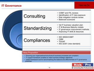 10
IT Governance
Consulting
Standardizing
Compliances
• COBIT and ITIL reviews
• Identification of IT risks exposure
• Risk mitigation controls review
• Balanced scorecard
• Val IT business valuation plan
• IT & Business Maturity models
• IT governance improvement methods
• Improving IT skills & resources
• ISO 38500/COBIT
• CMM
• TOGAF
• ISO 22301 (new standard)
Value Proposition
• Ensuring your organizational structures & business processes are complaint
• IT support framework enables to meet business strategic objectives
• Useful framework tool for benchmarking the balance and effectiveness of IT governance
practices
How we Do
 