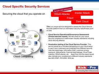 21
This is a unique service designed to assess the Cloud Service
Provider platform from an information security risks/threats point
of view.
• Cloud Service Operational/Governance Assessment
(Onsite Interview based): We will check for your cloud
security compliance to well known industry standards including
cloud security alliance.
• Penetration testing of the Cloud Service Provider: This
service would be a intruders perspective on your cloud setup
to see if your customers are protected from different security
risks like espionage, Information theft, customer privacy
exposure, defacements, financial data leakage, Virus/Trojan
insertion, DDoS attacks, etc. Apart from this the report would
also indicate your compliance to different industry standards
like ISO 27001, PCI-DSS, SOX etc.
DDoS Attacks
Fraud
Insider Attack
Dark Cloud
Securing the cloud that you operate on
Cloud Specific Security Services
 