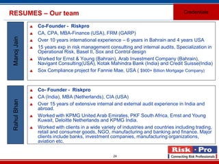 24
RESUMES – Our team
 Co-Founder - Riskpro
 CA, CPA, MBA-Finance (USA), FRM (GARP)
 Over 10 years international experience – 6 years in Bahrain and 4 years USA
 15 years exp in risk management consulting and internal audits, Specialization in
Operational Risk, Basel II, Sox and Control design
 Worked for Ernst & Young (Bahrain), Arab Investment Company (Bahrain),
Navigant Consulting(USA), Kotak Mahindra Bank (India) and Credit Suisse(India)
 Sox Compliance project for Fannie Mae, USA ( $900+ Billion Mortgage Company)
ManojJain
 Co- Founder - Riskpro
 CA (India), MBA (Netherlands), CIA (USA)
 Over 15 years of extensive internal and external audit experience in India and
abroad.
 Worked with KPMG United Arab Emirates, PKF South Africa, Ernst and Young
Kuwait, Deloitte Netherlands and KPMG India.
 Worked with clients in a wide variety of industries and countries including trading,
retail and consumer goods, NGO, manufacturing and banking and finance. Major
clients include banks, investment companies, manufacturing organizations,
aviation etc.
RahulBhan
Credentials
 