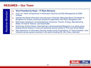 29
 Vice President & Head – IT Risk Advisory
 Over 14+ Years of Experience in Information Security and Risk Management & CISM
certified
 Headed the Global Information Security team of Daimler (Mercedes-Benz) Worldwide at
Bangalore for 9 years, previously worked at organization like Wipro, Bangalore Labs
 Multi-sector experience including Banking, Insurance, Finance, Energy, Manufacturing,
Retail, Hi-Tech & Telecom, and Automobile
 Well known Ethical hacker: Was featured in BusinessWorld Magazine in an article about
leading ethical hackers in India and published several articles in Print and Online Media
 Rich experience in Information Security Audits across Corporations, 3rd Party Suppliers, Joint
Ventures across several countries in the world including US, UK, China, Germany
RavikiranBhandariRESUMES – Our Team
 