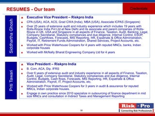 30
RESUMES - Our team Credentials
SiddharthaGhosh
 Executive Vice President – Riskpro India
 CPA (USA), ACA, ACS, Grad CWA (India), MBA (USA), Associate ICPAS (Singapore)
 Over 25 years of extensive audit and industry experience which includes 19 years with
Rolls-Royce India Pvt Ltd at New Delhi and its associate and parent companies of Rolls-
Royce in UK, USA and Singapore in all aspects of Finance, Taxation, Audit, Banking, Legal,
Company Secretarial, Statutory compliances and due diligence, Internal Control, ESOP,
Budgets, Cashflows, Forecasts, MIS Reporting, HR, Expatriate & Office Administration,
Payroll, IT, Retirement Funds Administration, Shared Services, Project Accounts, etc.
 Worked with Price Waterhouse Coopers for 4 years with reputed MNCs, banks, Indian
corporate houses
 Worked with McNally Bharat Engineering Company Ltd for 4 years
PritiTawari
 Vice President – Riskpro India
 B. Com, ACA, Dip. IFRS
 Over 6 years of extensive audit and industry experience in all aspects of Finance, Taxation,
Audit, Legal, Company Secretarial, Statutory compliances and due diligence, Internal
Control, Budgets, Cash flows, Forecasts, MIS Reporting, HR, Expatriate & Office
Administration, Payroll, IT, Project Accounts, etc.
 Worked with Price Waterhouse Coopers for 3 years in audit & assurance for reputed
MNCs, Indian corporate houses.
 Engage in own practice since 2010 specialize in outsourcing of finance department in mid
size MNCs and consultation in Indirect Taxes and Management Reporting
 