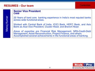 31
RESUMES - Our team Credentials
ManojKumar
Senior Vice President
CAIIB
20 Years of hard core banking experience in India’s most reputed banks
across wide functional areas.
Worked with Central Bank of India, ICICI Bank, HDFC Bank, and Axis
Bank as Asst Vice President, Cluster Head, and Branch Head.
Areas of expertise are Financial Risk Management, NPA-Credit-Debt
Management, Asset Reconstruction, Project Finance, and others.
Accomplished several achievements in the functional areas of banking.
 