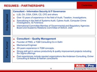 32
RESUMES - PARTNERSHIPS
Consultant – Information Security & IT Governance
 LLB, CA, CISA, CWA, CS, CFE and others
 Over 15 years of experience in the field of Audit, Taxation, Investigations.
 Specializing in the field of Systems Audit, Cybrex Audit, Computer Crime
Investigations, IS Forensics
 International Committee Member of Governmental and Regulatory Agencies
Board and Academic Relations Committee of ISACA, USA
AnjayAgarwal
 Consultant – Quality Management
 Founder of PMG, a TQM Consulting Co in Delhi
 Mechanical Engineer
 20+years experience in TQM concepts.
 Strong skill set in various productivity & quality improvement projects including
Six Sigma offerings
 Past experiences include reputed organizations like Andersen Consulting, Eicher
Consulting & Nathan & Nathan consultants
PiyushKumar
Credentials
 
