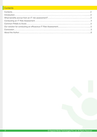 © Happiest Minds Technologies Pvt. Ltd. All Rights Reserved2
Contents
Contents…………………………………………………………………………………………………………2
Introduction………………………………………………………………………………………………..........3
What benefits accrue from an IT risk assessment?………………………………………………………...3
Conducting an IT Risk Assessment………………………………………………….............………………4
Common Pitfalls to Avoid…………………………………………...................………………….……….....5
Our solution for conducting an efficacious IT Risk Assessment.................………………….………......5
Conclusion……………………………………………………………………………………………………….5
About the Author……………………………………………………………………………………………......6
 