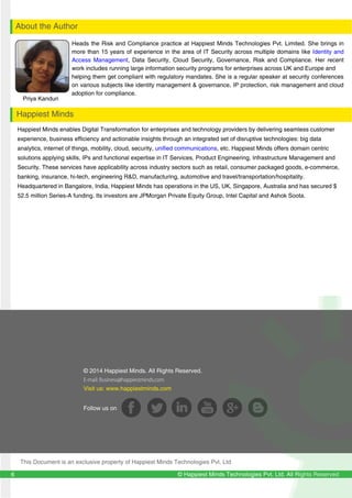 129
12
© Happiest Minds Technologies Pvt. Ltd. All Rights Reserved
Priya Kanduri
About the Author
Happiest Minds
Heads the Risk and Compliance practice at Happiest Minds Technologies Pvt. Limited. She brings in
more than 15 years of experience in the area of IT Security across multiple domains like Identity and
Access Management, Data Security, Cloud Security, Governance, Risk and Compliance. Her recent
work includes running large information security programs for enterprises across UK and Europe and
helping them get compliant with regulatory mandates. She is a regular speaker at security conferences
on various subjects like identity management & governance, IP protection, risk management and cloud
adoption for compliance.
6
© 2014 Happiest Minds. All Rights Reserved.
E-mail: Business@happiestminds.com
Visit us: www.happiestminds.com
Follow us on
This Document is an exclusive property of Happiest Minds Technologies Pvt. Ltd
Happiest Minds enables Digital Transformation for enterprises and technology providers by delivering seamless customer
experience, business efficiency and actionable insights through an integrated set of disruptive technologies: big data
analytics, internet of things, mobility, cloud, security, unified communications, etc. Happiest Minds offers domain centric
solutions applying skills, IPs and functional expertise in IT Services, Product Engineering, Infrastructure Management and
Security. These services have applicability across industry sectors such as retail, consumer packaged goods, e-commerce,
banking, insurance, hi-tech, engineering R&D, manufacturing, automotive and travel/transportation/hospitality.
Headquartered in Bangalore, India, Happiest Minds has operations in the US, UK, Singapore, Australia and has secured $
52.5 million Series-A funding. Its investors are JPMorgan Private Equity Group, Intel Capital and Ashok Soota.
 