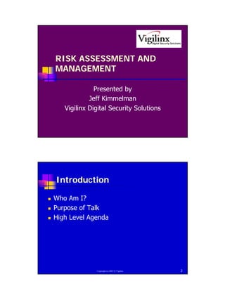 RISK ASSESSMENT AND
    MANAGEMENT

                  Presented by
                Jeff Kimmelman
       Vigilinx Digital Security Solutions




    Introduction

!   Who Am I?
!   Purpose of Talk
!   High Level Agenda




                  Copyright (c) 2002 by Vigilinx   2




                                                       1
 