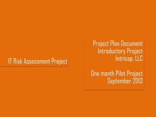 IT Risk Assessment Project
Project Plan Document
Introductory Project
Intricap, LLC
One month Pilot Project
September 2013
 