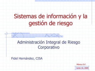 Sistemas de información y la gestión de riesgo Administración Integral de Riesgo Corporativo Fidel Hernández, CISA México D.F.  Junio 16, 2009 