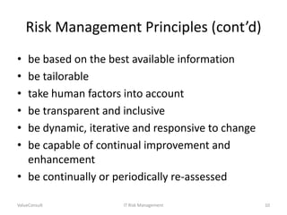 Risk Management Principles (cont’d)
•
•
•
•
•
•

be based on the best available information
be tailorable
take human factors into account
be transparent and inclusive
be dynamic, iterative and responsive to change
be capable of continual improvement and
enhancement
• be continually or periodically re-assessed
ValueConsult

IT Risk Management

10

 