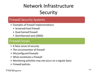 Network Infrastructure
Security
Firewall Security Systems
• Examples of firewall implementations
• Screened-host firewall
• Dual-homed firewall
• Demilitarized zone (DMZ)

Firewall issues
•
•
•
•
•
•

A false sense of security
The circumvention of firewall
Misconfigured firewalls
What constitutes a firewall
Monitoring activities may not occur on a regular basis
Firewall policies

ValueConsult
IT Risk Management

104

 